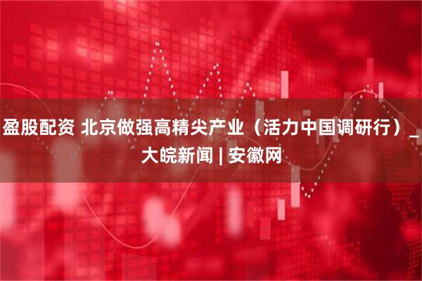 盈股配资 北京做强高精尖产业（活力中国调研行）_大皖新闻 | 安徽网