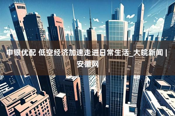 申银优配 低空经济加速走进日常生活_大皖新闻 | 安徽网