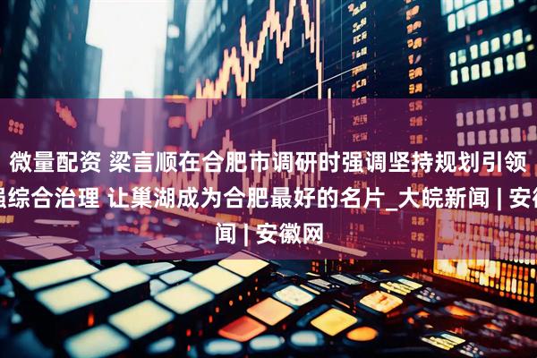 微量配资 梁言顺在合肥市调研时强调坚持规划引领加强综合治理 让巢湖成为合肥最好的名片_大皖新闻 | 安徽网