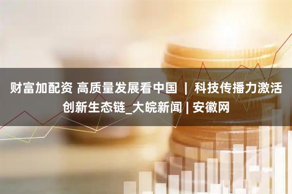 财富加配资 高质量发展看中国  |  科技传播力激活创新生态链_大皖新闻 | 安徽网