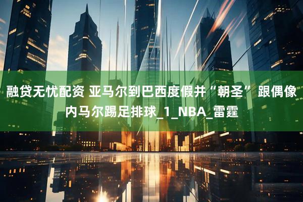 融贷无忧配资 亚马尔到巴西度假并“朝圣” 跟偶像内马尔踢足排球_1_NBA_雷霆