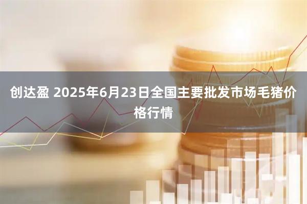 创达盈 2025年6月23日全国主要批发市场毛猪价格行情