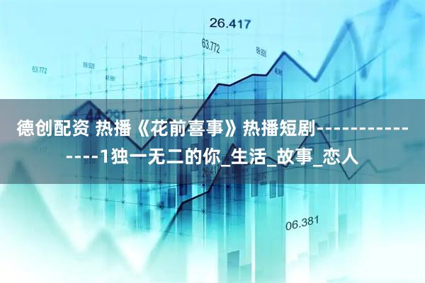 德创配资 热播《花前喜事》热播短剧---------------1独一无二的你_生活_故事_恋人