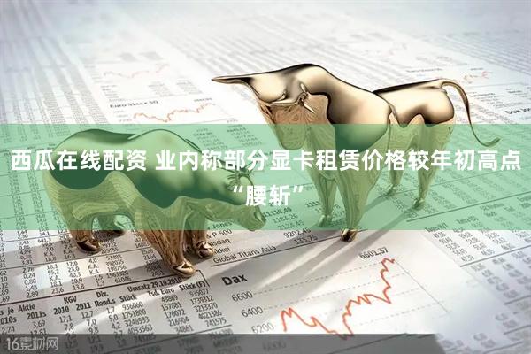 西瓜在线配资 业内称部分显卡租赁价格较年初高点“腰斩”