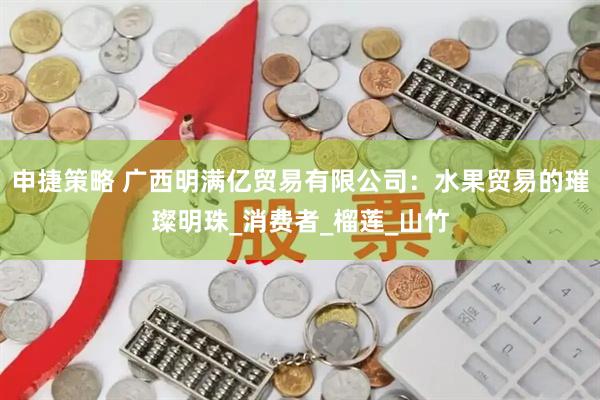 申捷策略 广西明满亿贸易有限公司：水果贸易的璀璨明珠_消费者_榴莲_山竹