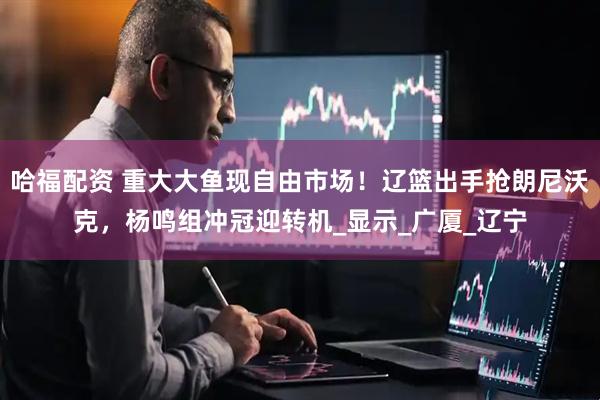 哈福配资 重大大鱼现自由市场！辽篮出手抢朗尼沃克，杨鸣组冲冠迎转机_显示_广厦_辽宁