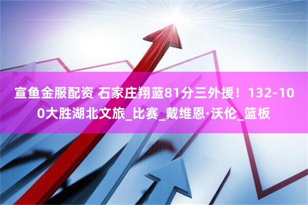 宣鱼金服配资 石家庄翔蓝81分三外援！132-100大胜湖北文旅_比赛_戴维恩·沃伦_篮板