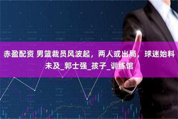 赤盈配资 男篮裁员风波起，两人或出局，球迷始料未及_郭士强_孩子_训练馆