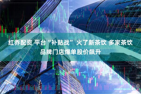 红乔配资 平台“补贴战” 火了新茶饮 多家茶饮品牌门店爆单股价飙升