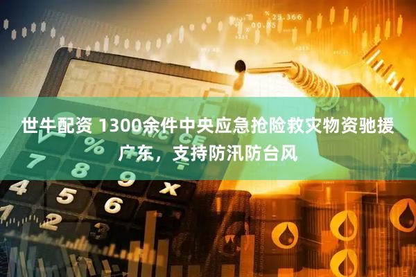 世牛配资 1300余件中央应急抢险救灾物资驰援广东，支持防汛防台风