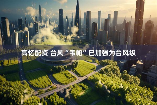 高忆配资 台风“韦帕”已加强为台风级