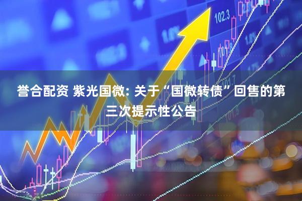誉合配资 紫光国微: 关于“国微转债”回售的第三次提示性公告