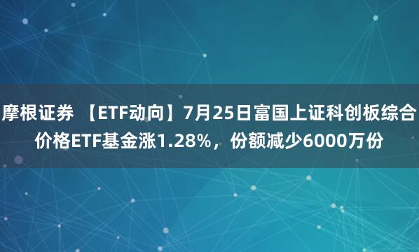 摩根证券 【ETF动向】7月25日富国上证科创板综合价格ETF基金涨1.28%，份额减少6000万份