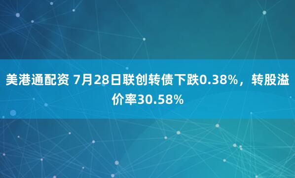 美港通配资 7月28日联创转债下跌0.38%，转股溢价率30.58%
