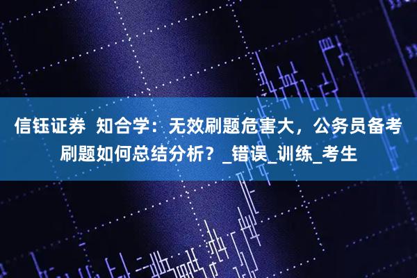 信钰证券  知合学：无效刷题危害大，公务员备考刷题如何总结分析？_错误_训练_考生