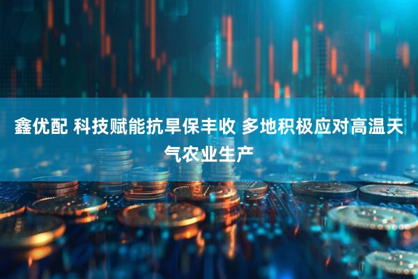 鑫优配 科技赋能抗旱保丰收 多地积极应对高温天气农业生产
