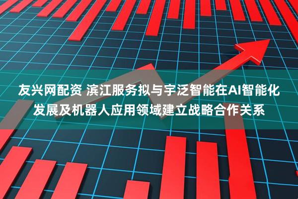 友兴网配资 滨江服务拟与宇泛智能在AI智能化发展及机器人应用领域建立战略合作关系